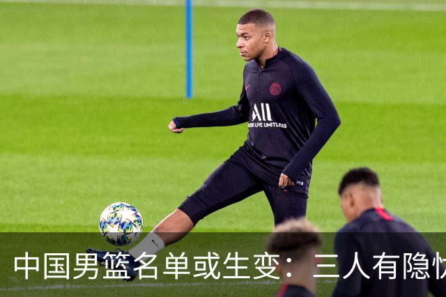 中国男篮名单或生变：三人有隐忧，强援有望归队