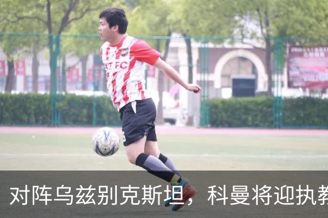 对阵乌兹别克斯坦，科曼将迎执教荷兰国家队60场里程碑之战