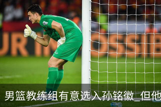 男篮教练组有意选入孙铭徽 但他因伤病缺席