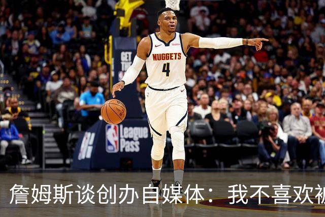 詹姆斯谈创办自媒体：我不喜欢被媒体断章取义 我厌倦发言被打断