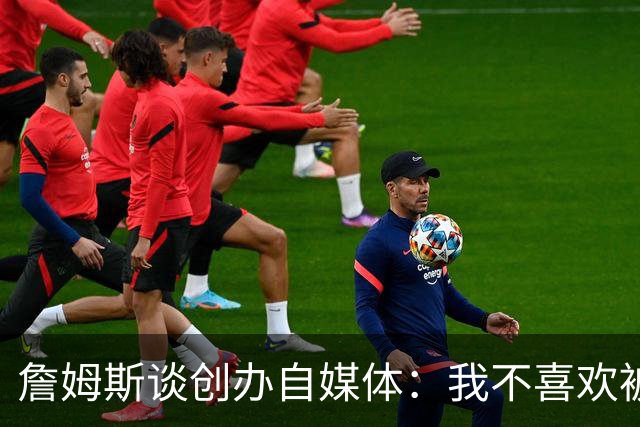 詹姆斯谈创办自媒体：我不喜欢被媒体断章取义 我厌倦发言被打断