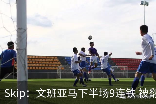 Skip：文班亚马下半场9连铁 被翻盘他也是罪魁祸首之一